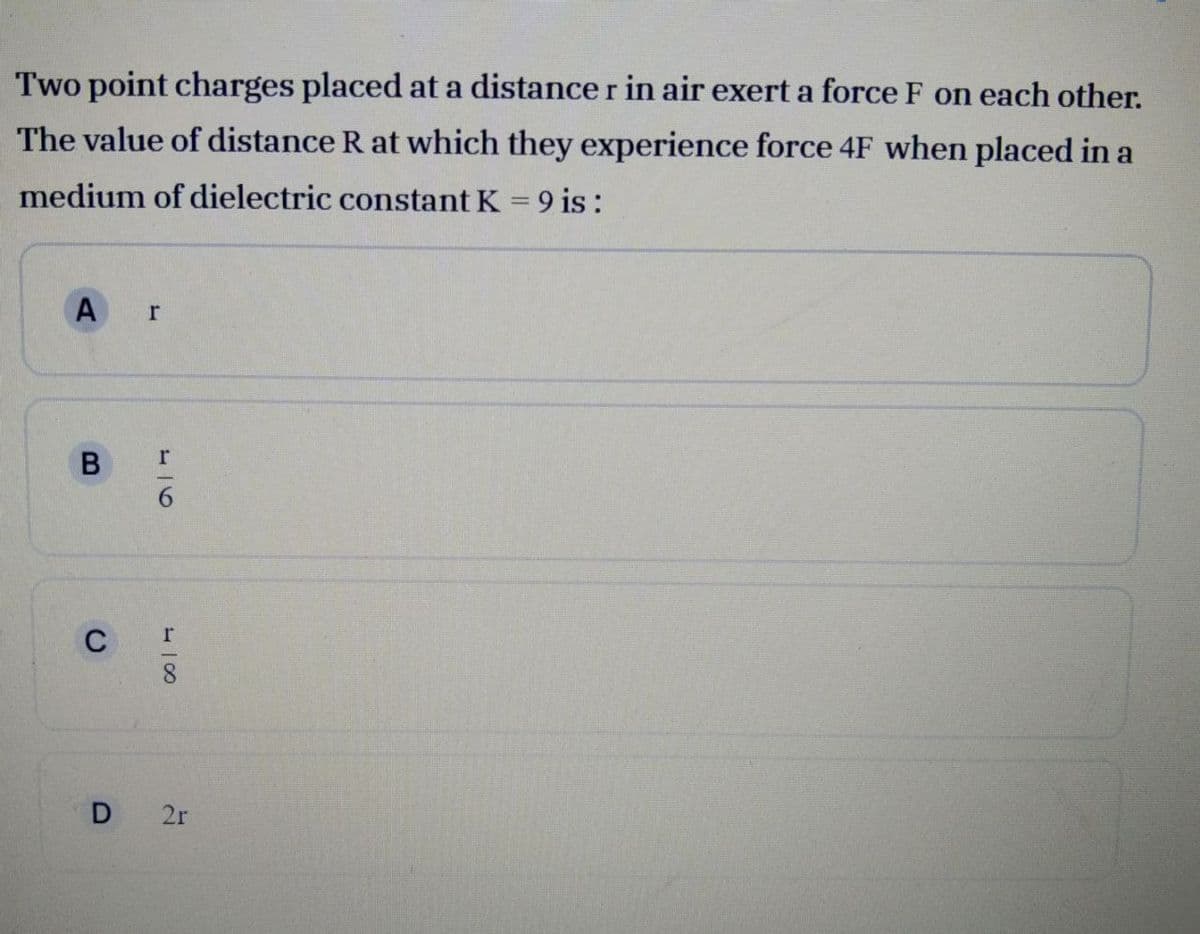 Two point charges placed at a distance r in air exert a force F on each other.
The value of distance R at which they experience force 4F when placed in a
medium of dielectric constant K = 9 is :
A r
C
D 2r
-16

