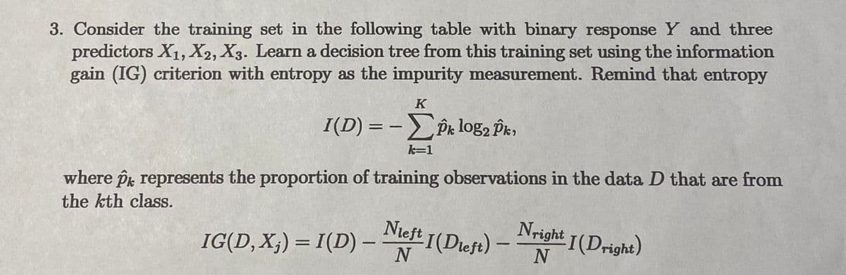 **Decision Tree Learning with Information Gain and Entropy**

Consider the training set with a binary response \(Y\) and three predictors \(X_1, X_2, X_3\). The objective is to learn a decision tree from this training set using the information gain (IG) criterion, with entropy as the impurity measurement. Recall the formula for entropy:

\[
I(D) = -\sum_{k=1}^{K} \hat{p}_k \log_2 \hat{p}_k
\]

where \(\hat{p}_k\) represents the proportion of training observations in the data \(D\) that are from the \(k\)-th class.

The information gain when splitting on predictor \(X_j\) is given by:

\[
IG(D, X_j) = I(D) - \frac{N_{\text{left}}}{N} I(D_{\text{left}}) - \frac{N_{\text{right}}}{N} I(D_{\text{right}})
\]

In this formula:
- \(I(D)\) is the entropy of the original dataset.
- \(N_{\text{left}}\) and \(N_{\text{right}}\) are the number of observations in the left and right subsets, respectively, after the split.
- \(I(D_{\text{left}})\) and \(I(D_{\text{right}})\) are the entropies of the left and right subsets, respectively.
- \(N\) is the total number of observations in the dataset.

This approach helps in selecting the best predictor to split the data on, reducing impurity and improving the decision tree's predictive performance.