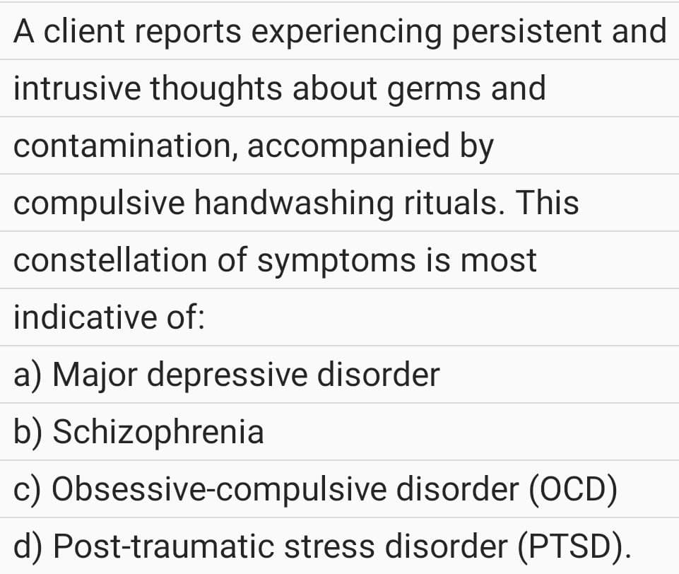 A client reports experiencing persistent and
intrusive thoughts about germs and
contamination, accompanied by
compulsive handwashing rituals. This
constellation of symptoms is most
indicative of:
a) Major depressive disorder
b) Schizophrenia
c) Obsessive-compulsive
disorder (OCD)
d) Post-traumatic stress disorder (PTSD).
