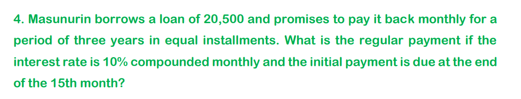 4. Masunurin borrows a loan of 20,500 and promises to pay it back monthly for a
period of three years in equal installments. What is the regular payment if the
interest rate is 10% compounded monthly and the initial payment is due at the end
of the 15th month?