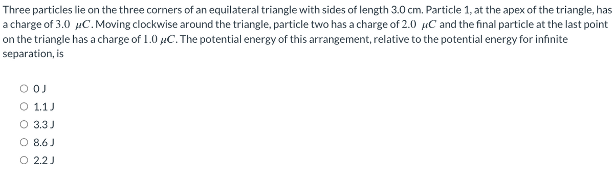 Three particles lie on the three corners of an equilateral triangle with sides of length 3.0 cm. Particle 1, at the apex of the triangle, has
a charge of 3.0 μC. Moving clockwise around the triangle, particle two has a charge of 2.0 μC and the final particle at the last point
on the triangle has a charge of 1.0 μC. The potential energy of this arrangement, relative to the potential energy for infinite
separation, is
OJ
1.1 J
O 3.3 J
O 8.6 J
O
2.2 J