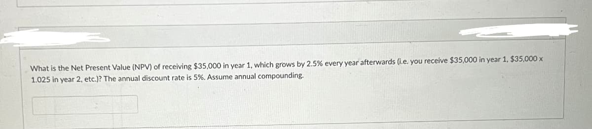 What is the Net Present Value (NPV) of receiving $35,000 in year 1, which grows by 2.5% every year afterwards (i.e. you receive $35,000 in year 1, $35,000 x
1.025 in year 2, etc.)? The annual discount rate is 5%. Assume annual compounding.