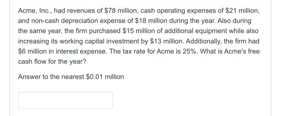 Acme, Inc., had revenues of $78 million, cash operating expenses of $21 million,
and non-cash depreciation expense of $18 million during the year. Also during
the same year, the firm purchased $15 million of additional equipment while also
increasing its working capital investment by $13 million. Additionally, the firm had
$6 million in interest expense. The tax rate for Acme is 25%. What is Acme's free
cash flow for the year?
Answer to the nearest $0.01 million