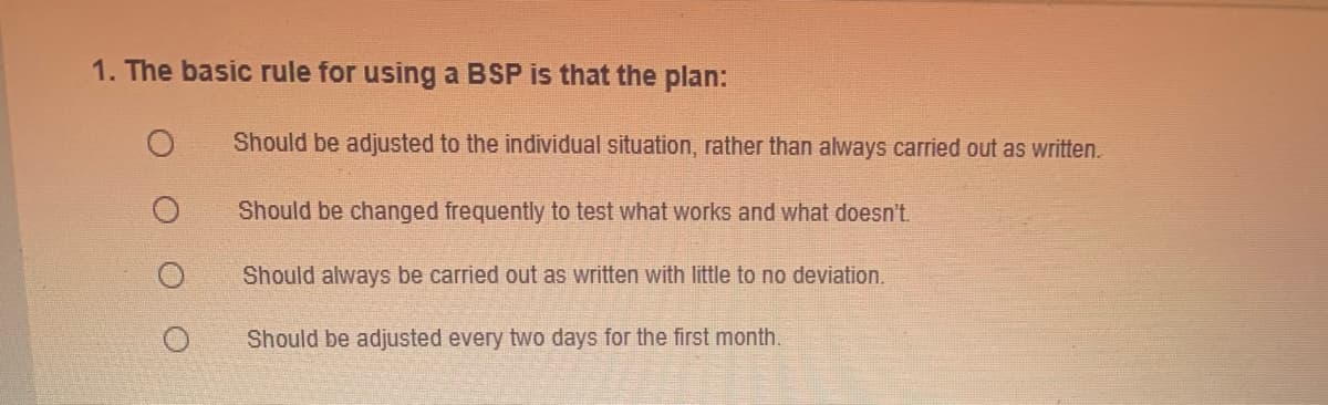 1. The basic rule for using a BSP is that the plan:
Should be adjusted to the individual situation, rather than always carried out as written.
Should be changed frequently to test what works and what doesn't.
Should always be carried out as written with little to no deviation.
Should be adjusted every two days for the first month.
