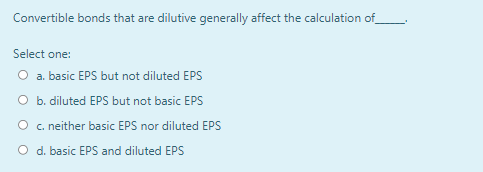 Convertible bonds that are dilutive generally affect the calculation of
Select one:
O a. basic EPS but not diluted EPS
O b. diluted EPS but not basic EPS
O c. neither basic EPS nor diluted EPS
O d. basic EPS and diluted EPS