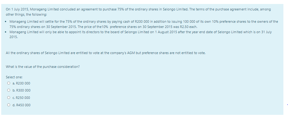 On 1 July 2015, Monageng Limited concluded an agreement to purchase 75% of the ordinary shares in Selongo Limited. The terms of the purchase agreement include, among
other things, the following:
• Monageng Limited will settle for the 75% of the ordinary shares by paying cash of R200 000 in addition to issuing 100 000 of its own 10% preference shares to the owners of the
75% ordinary shares on 30 September 2015. The price of the10% preference shares on 30 September 2015 was R2.50 each.
• Monageng Limited will only be able to appoint its directors to the board of Selongo Limited on 1 August 2015 after the year end date of Selongo Limited which is on 31 July
2015.
All the ordinary shares of Selongo Limited are entitled to vote at the company's AGM but preference shares are not entitled to vote.
What is the value of the purchase consideration?
Select one:
O a. R200 000
O b. R300 000
O . R250 000
O d. R450 000

