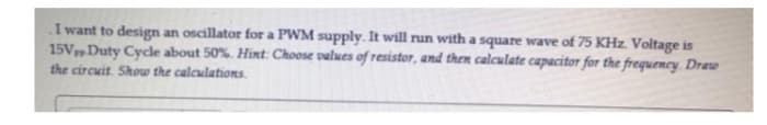 I want to design an oscillator for a PWM supply. It will run with a square wave of 75 KHz. Voltage is
15VDuty Cycle about 50%. Hint: Choose values of resistor, and then calculate capacitor for the frequency. Draw
the circuit. Show the calculations.
