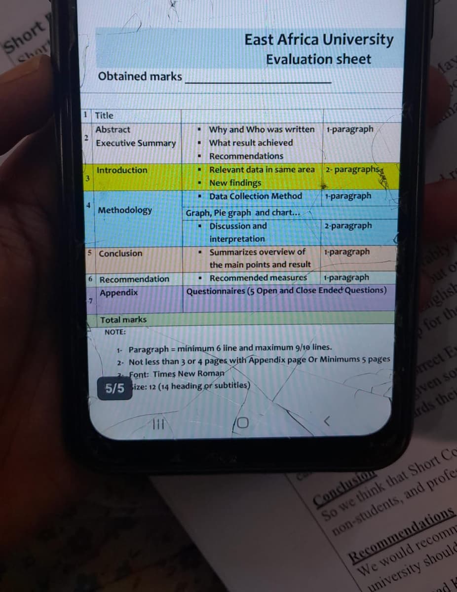Short
Chor
Obtained marks
1 Title
Abstract
2
Executive Summary
"
Introduction
3
East Africa University
Evaluation sheet
May
an
4
Methodology
5 Conclusion
6 Recommendation
"
Why and Who was written
1-paragraph
What result achieved
Recommendations
Relevant data in same area
2- paragraphs
New findings
Data Collection Method
Graph, Pie graph and chart...
Discussion and
interpretation
1-paragraph
2-paragraph
"
Summarizes overview of
1-paragraph
1-paragraph
Appendix
7
Total marks
NOTE:
the main points and result
■Recommended measures
Questionnaires (5 Open and Close Ended Questions)
1- Paragraph minimum 6 line and maximum 9/10 lines.
2- Not less than 3 or 4 pages with Appendix page Or Minimums 5 pages
Font: Times New Roman
5/5 Size: 12 (14 heading or subtities)
111
rably
out of
nglish
for th
rrect E
Aven so
Ca
ards they
Conclusion
So we think that Short Co
non-students, and profe
Recommendations
We would recomm
university should