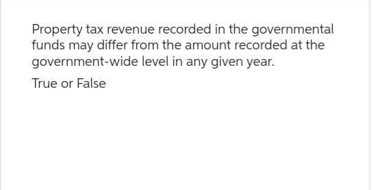 Property tax revenue recorded in the governmental
funds may differ from the amount recorded at the
government-wide level in any given year.
True or False