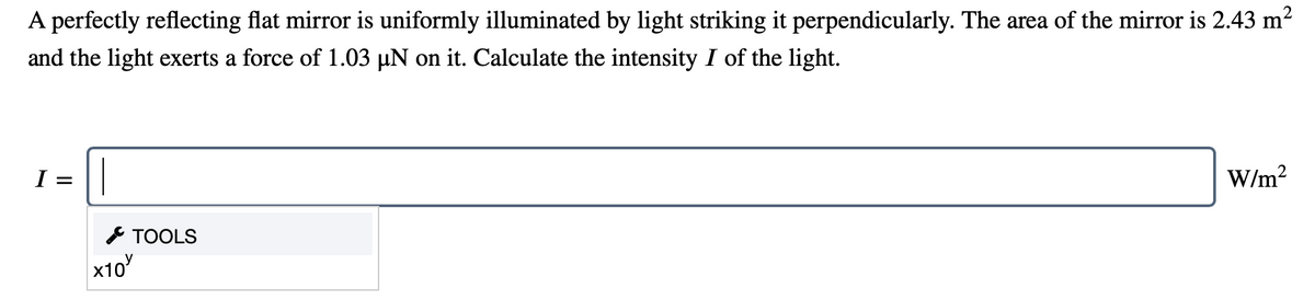 A perfectly reflecting flat mirror is uniformly illuminated by light striking it perpendicularly. The area of the mirror is 2.43 m?
and the light exerts a force of 1.03 µN on it. Calculate the intensity I of the light.
1 =
W/m?
* TOOLS
x10

