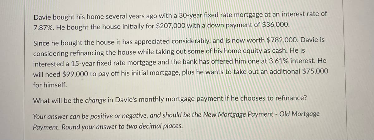 Davie bought his home several years ago with a 30-year fixed rate mortgage at an interest rate of
7.87%. He bought the house initially for $207,000 with a down payment of $36,000.
Since he bought the house it has appreciated considerably, and is now worth $782,000. Davie is
considering refinancing the house while taking out some of his home equity as cash. He is
interested a 15-year fixed rate mortgage and the bank has offered him one at 3.61% interest. He
will need $99,000 to pay off his initial mortgage, plus he wants to take out an additional $75,000
for himself.
What will be the change in Davie's monthly mortgage payment if he chooses to refinance?
Your answer can be positive or negative, and should be the New Mortgage Payment - Old Mortgage
Payment. Round your answer to two decimal places.