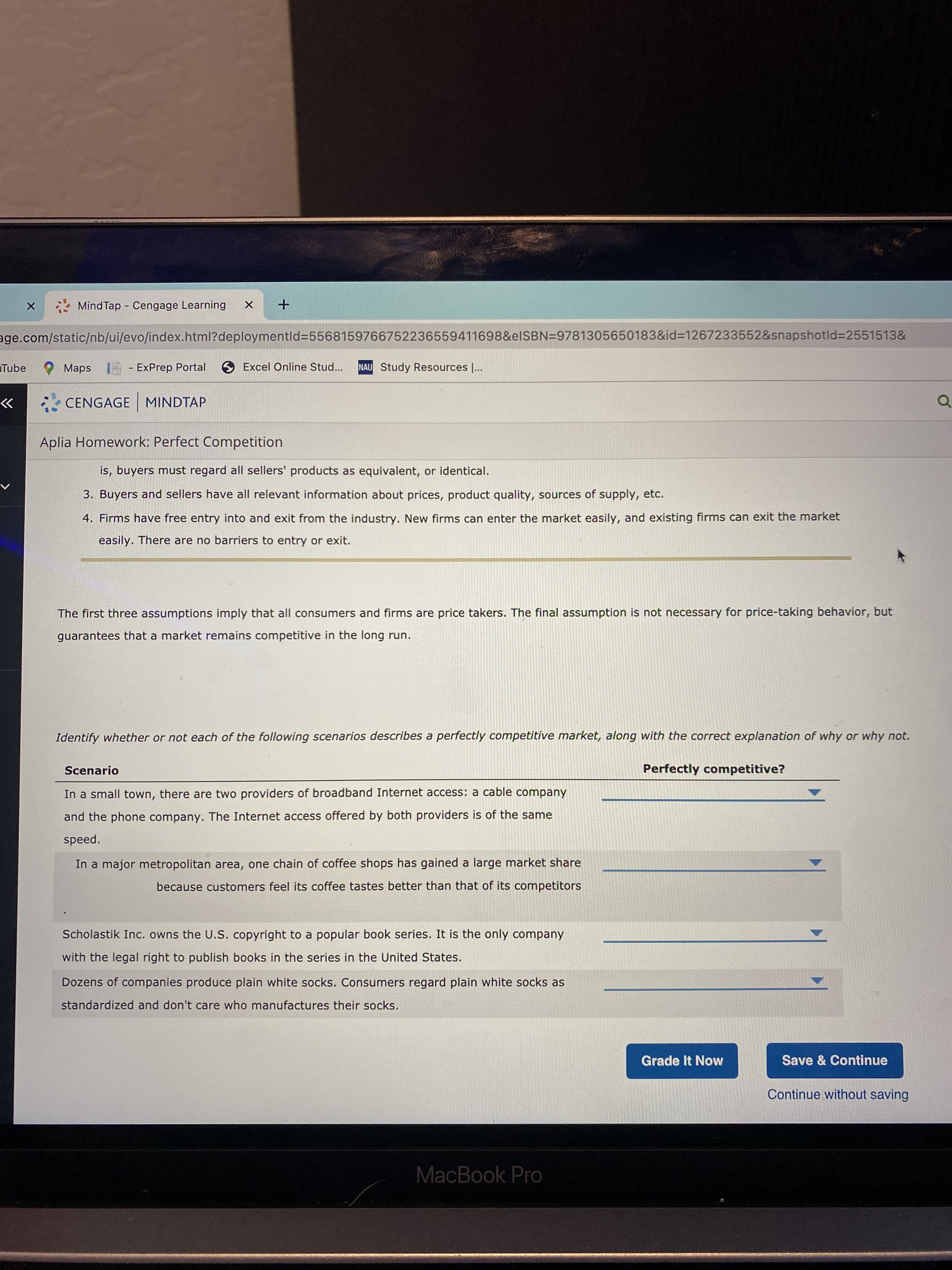 * Mind Tap - Cengage Learning
age.com/static/nb/ui/evo/index.html?deploymentId=55681597667522365594116988&elSBN=9781305650183&id=1267233552&snapshotld%32551513&
Tube
O Maps I
- ExPrep Portal 6 Excel Online Stud...
NAU Study Resources |...
CENGAGE MINDTAP
>>
Aplia Homework: Perfect Competition
is, buyers must regard all sellers' products as equivalent, or identical.
3. Buyers and sellers have all relevant information about prices, product quality, sources of supply, etc.
4. Firms have free entry into and exit from the industry. New firms can enter the market easily, and existing firms can exit the market
easily. There are no barriers to entry or exit.
The first three assumptions imply that all consumers and firms are price takers. The final assumption is not necessary for price-taking behavior, but
guarantees that a market remains competitive in the long run.
Identify whether or not each of the following scenarios describes a perfectly competitive market, along with the correct explanation of why or why not.
Scenario
Perfectly competitive?
In a small town, there are two providers of broadband Internet access: a cable company
and the phone company. The Internet access offered by both providers is of the same
speed.
In a major metropolitan area, one chain of coffee shops has gained a large market share
because customers feel its coffee tastes better than that of its competitors
Scholastik Inc. owns the U.S. copyright to a popular book series. It is the only company
with the legal right to publish books in the series in the United States.
Dozens of companies produce plain white socks. Consumers regard plain white socks as
standardized and don't care who manufactures their socks.
Grade It Now
Save & Continue
Continue without saving
MacBook Pro
