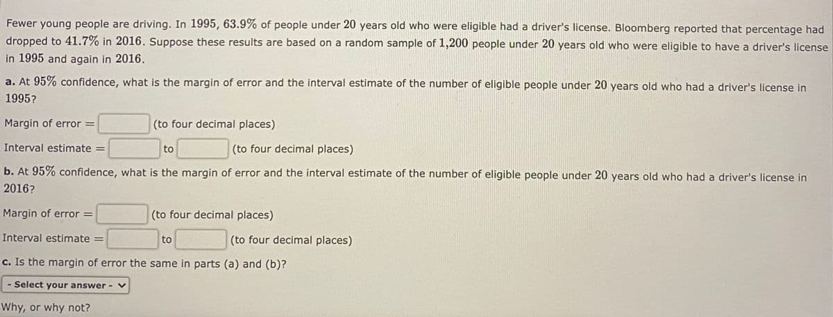 Fewer young people are driving. In 1995, 63.9% of people under 20 years old who were eligible had a driver's license. Bloomberg reported that percentage had
dropped to 41.7% in 2016. Suppose these results are based on a random sample of 1,200 people under 20 years old who were eligible to have a driver's license
in 1995 and again in 2016.
a. At 95% confidence, what is the margin of error and the interval estimate of the number of eligible people under 20 years old who had a driver's license in
1995?
Margin of error
(to four decimal places)
Interval estimate
to
(to four decimal places)
b. At 95% confidence, what is the margin of error and the interval estimate of the number of eligible people under 20 years old who had a driver's license in
2016?
Margin of error =
(to four decimal places)
Interval estimate =
to
(to four decimal places)
c. Is the margin of error the same in parts (a) and (b)?
- Select your answer v
Why, or why not?
