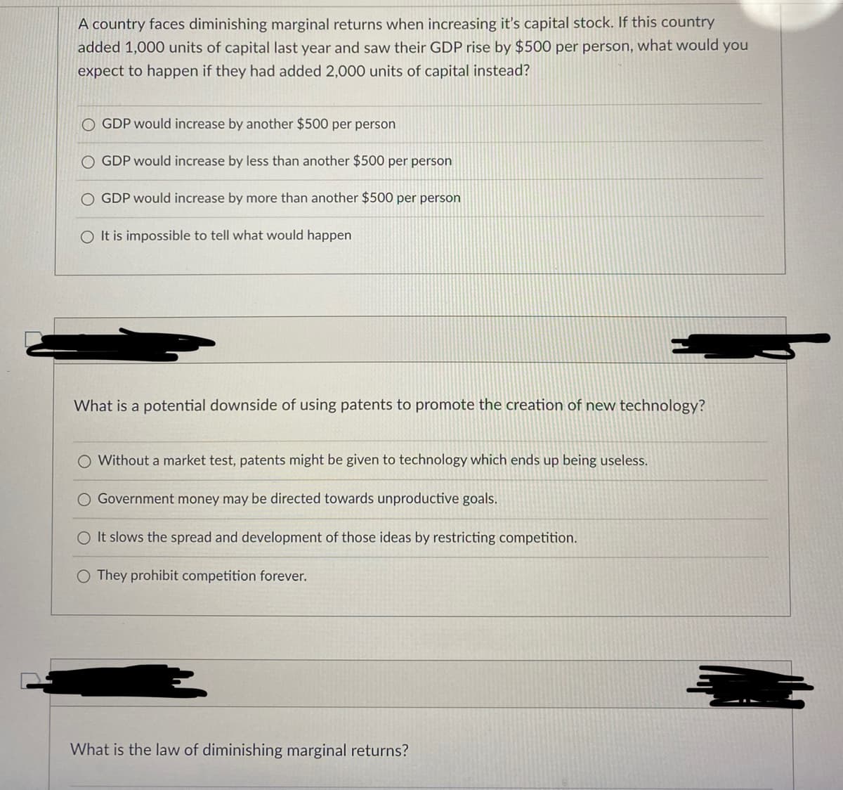 A country faces diminishing marginal returns when increasing it's capital stock. If this country
added 1,000 units of capital last year and saw their GDP rise by $500 per person, what would you
expect to happen if they had added 2,000 units of capital instead?
O GDP would increase by another $500 per person
O GDP would increase by less than another $500 per person
O GDP would increase by more than another $500 per person
O It is impossible to tell what would happen
What is a potential downside of using patents to promote the creation of new technology?
Without a market test, patents might be given to technology which ends up being useless.
O Government money may be directed towards unproductive goals.
It slows the spread and development of those ideas by restricting competition.
They prohibit competition forever.
What is the law of diminishing marginal returns?