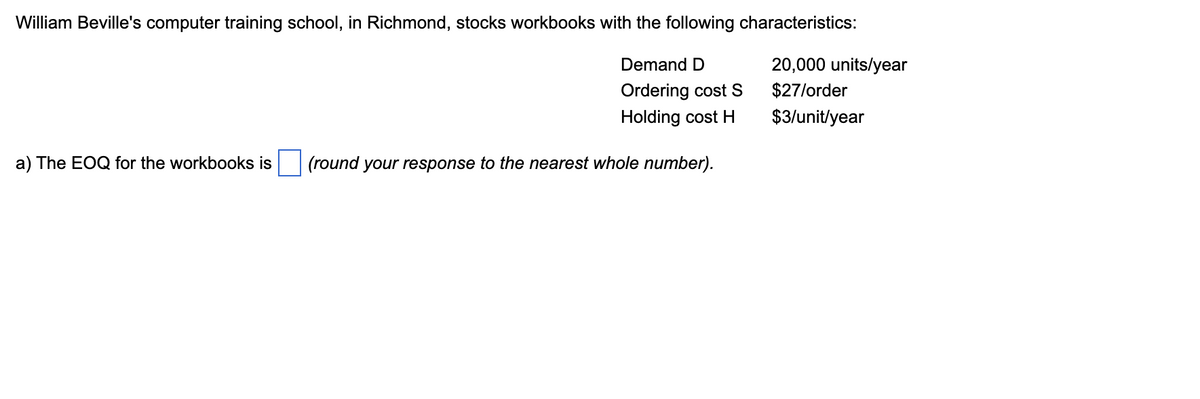 William Beville's computer training school, in Richmond, stocks workbooks with the following characteristics:
20,000 units/year
$27/order
Demand D
Ordering cost S
Holding cost H
$3/unit/year
a) The EOQ for the workbooks is
(round your response to the nearest whole number).