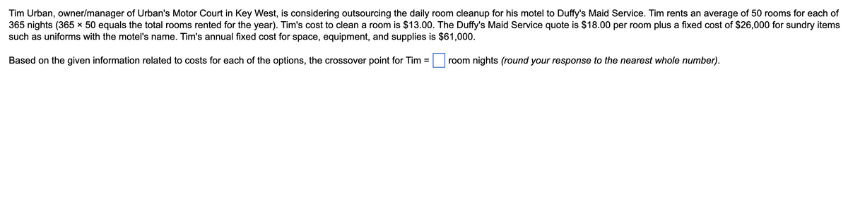 Tim Urban, owner/manager of Urban's Motor Court in Key West, is considering outsourcing the daily room cleanup for his motel to Duffy's Maid Service. Tim rents an average of 50 rooms for each of
365 nights (365 x 50 equals the total rooms rented for the year). Tim's cost to clean a room is $13.00. The Duffy's Maid Service quote is $18.00 per room plus a fixed cost of $26,000 for sundry items
such as uniforms with the motel's name. Tim's annual fixed cost for space, equipment, and supplies is $61,000.
Based on the given information related to costs for each of the options, the crossover point for Tim = ☐ room nights (round your response to the nearest whole number).