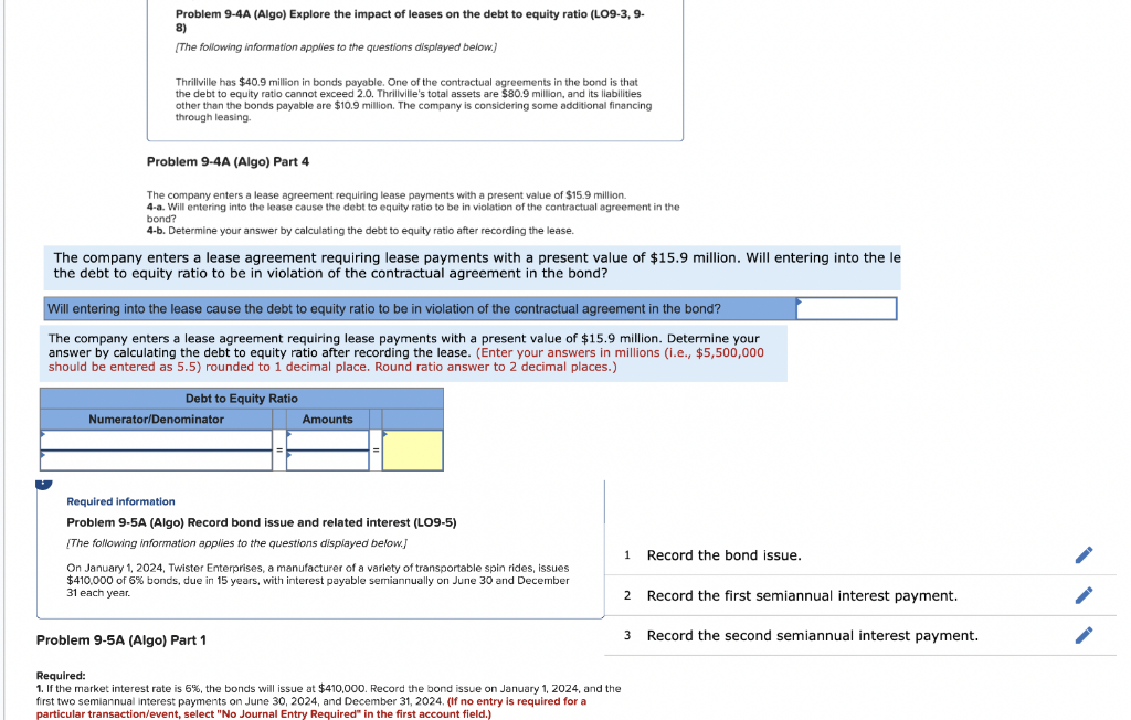 Problem 9-4A (Algo) Explore the impact of leases on the debt to equity ratio (LO9-3, 9-
8)
[The following information applies to the questions displayed below.)
Thrillville has $40.9 million in bonds payable. One of the contractual agreements in the bond is that
the debt to equity ratio cannot exceed 2.0. Thrillville's total assets are $80.9 million, and its liabilities
other than the bonds payable are $10.9 million. The company is considering some additional financing
through leasing.
Problem 9-4A (Algo) Part 4
The company enters a lease agreement requiring lease payments with a present value of $15.9 million.
4-a. Will entering into the lease cause the debt to equity ratio to be in violation of the contractual agreement in the
bond?
4-b. Determine your answer by calculating the debt to equity ratio after recording the lease.
The company enters a lease agreement requiring lease payments with a present value of $15.9 million. Will entering into the le
the debt to equity ratio to be in violation of the contractual agreement in the bond?
Will entering into the lease cause the debt to equity ratio to be in violation of the contractual agreement in the bond?
The company enters a lease agreement requiring lease payments with a present value of $15.9 million. Determine your
answer by calculating the debt to equity ratio after recording the lease. (Enter your answers in millions (i.e., $5,500,000
should be entered as 5.5) rounded to 1 decimal place. Round ratio answer to 2 decimal places.)
Debt to Equity Ratio
Numerator/Denominator
Amounts
Required information
Problem 9-5A (Algo) Record bond issue and related interest (LO9-5)
[The following information applies to the questions displayed below.]
On January 1, 2024, Twister Enterprises, a manufacturer of a variety of transportable spin rides, issues
$410,000 of 6% bonds, due in 15 years, with interest payable semiannually on June 30 and December
31 each year.
Problem 9-5A (Algo) Part 1
Required:
1. If the market interest rate is 5%, the bonds will issue at $410,000. Record the bond issue on January 1, 2024, and the
first two semiannual interest payments on June 30, 2024, and December 31, 2024. (If no entry is required for a
particular transaction/event, select "No Journal Entry Required" in the first account field.)
1 Record the bond issue.
2 Record the first semiannual interest payment.
3
Record the second semiannual interest payment.