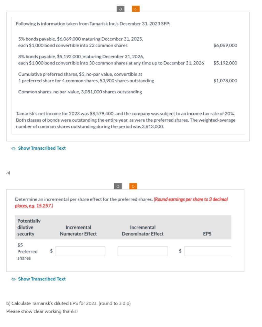 a)
Following is information taken from Tamarisk Inc.'s December 31, 2023 SFP:
5% bonds payable, $6,069,000 maturing December 31, 2025,
each $1,000 bond convertible into 22 common shares
8% bonds payable, $5,192,000, maturing December 31, 2026,
each $1,000 bond convertible into 30 common shares at any time up to December 31, 2026
Cumulative preferred shares, $5, no-par value, convertible at
1 preferred share for 4 common shares, 53,900 shares outstanding
Common shares, no par-value, 3,081,000 shares outstanding
Show Transcribed Text
3
Potentially
dilutive
security
$5
Preferred
shares
G
Tamarisk's net income for 2023 was $8,579,400, and the company was subject to an income tax rate of 20%.
Both classes of bonds were outstanding the entire year, as were the preferred shares. The weighted-average
number of common shares outstanding during the period was 3,613,000.
$
Incremental
Numerator Effect
Show Transcribed Text
3
Determine an incremental per share effect for the preferred shares. (Round earnings per share to 3 decimal
places, e.g. 15.257.)
Incremental
Denominator Effect
b) Calculate Tamarisk's diluted EPS for 2023. (round to 3 d.p)
Please show clear working thanks!
$6,069,000
$
$5,192,000
EPS
$1,078,000