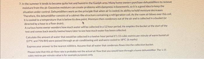 7. In the summer it tends to become quite hot and humid in the Guelph area. Many home owners purchase dehumidifiers to remove
moisture from the air. Excessive moisture can create problems with dampness in basements, so it is a good idea to keep the
situation under control, Dehumidifiers work on the principle that when air is cooled, its ability to hold moisture decreases
Therefore, the dehumidifier consists of a cabinet-like structure containing a refrigeration coll. As the room air blows over this coil.
it is cooled to a temperature that is below its dew point. Moisture then condenses out of the air and is collected in a bucket (or
directed by a hose to a floor drain),
A curious home owner wonders how much water will be collected in a 12 hour period. He empties the bucket at the start of the
test and comes back exactly twelve hours later to see how much water has been collected.
Calculate the amount of water that would be collected in a twelve-hour period if 1.15 cubic metres per minute of warm humid air
(27°C and 75% RH) were passed through an air conditioning unit and were cooled to 18°C. (6 marks)
Express your answer to the nearest millilitre. Assume that all water that condenses flows into the collection bucket.
Please note that this air flow rate is probably not the actual air flow that you would have through a home dehumidifier. The 1.15
cubic metres per minute value is for example purposes only.