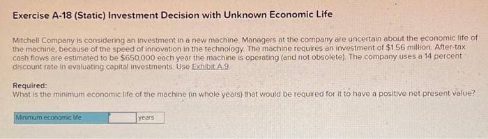 Exercise A-18 (Static) Investment Decision with Unknown Economic Life
Mitchell Company is considering an investment in a new machine, Managers at the company are uncertain about the economic life of
the machine, because of the speed of innovation in the technology. The machine requires an investment of $1.56 million. After-tax
cash flows are estimated to be $650,000 each year the machine is operating (and not obsolete). The company uses a 14 percent
discount rate in evaluating capital investments. Use Exhibit A 9
Required:
What is the minimum economic life of the machine (in whole years) that would be required for it to have a positive net present value?
Minimum economic life
years