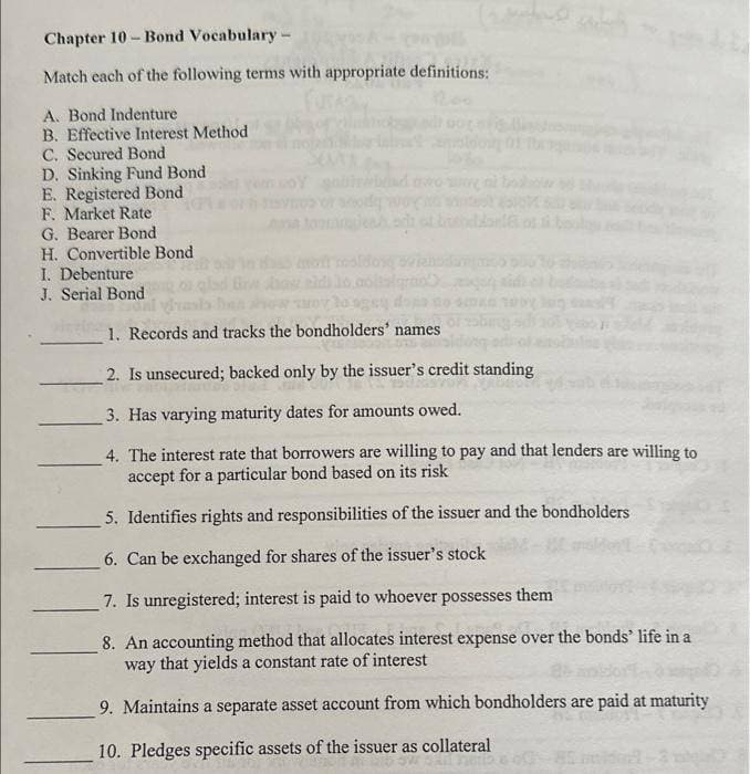 Chapter 10-Bond Vocabulary -
Match each of the following terms with appropriate definitions:
A. Bond Indenture
B. Effective Interest Method
C. Secured Bond
D. Sinking Fund Bond
E. Registered Bond
F. Market Rate
G. Bearer Bond
H. Convertible Bond
I. Debenture
J. Serial Bond
lo sgs
1. Records and tracks the bondholders' names
or zabing
2. Is unsecured; backed only by the issuer's credit standing
3. Has varying maturity dates for amounts owed.
4. The interest rate that borrowers are willing to pay and that lenders are willing to
accept for a particular bond based on its risk
5. Identifies rights and responsibilities of the issuer and the bondholders
6. Can be exchanged for shares of the issuer's stock
7. Is unregistered; interest is paid to whoever possesses them
8. An accounting method that allocates interest expense over the bonds' life in a
way that yields a constant rate of interest
9. Maintains a separate asset account from which bondholders are paid at maturity
10. Pledges specific assets of the issuer as collateral