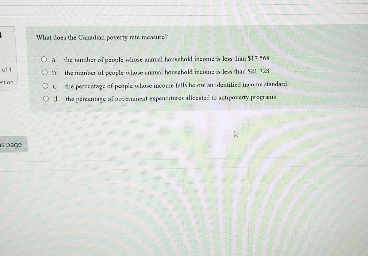 3
of 1
estion
s page
What does the Canadian poverty rate measure?
O a. the number of people whose annual household income is less than $17 568
the number of people whose annual household income is less than $21 728
the percentage of people whose income falls below an identified income standard
the percentage of government expenditures allocated to antipoverty programs
O b.
О с.
O d.