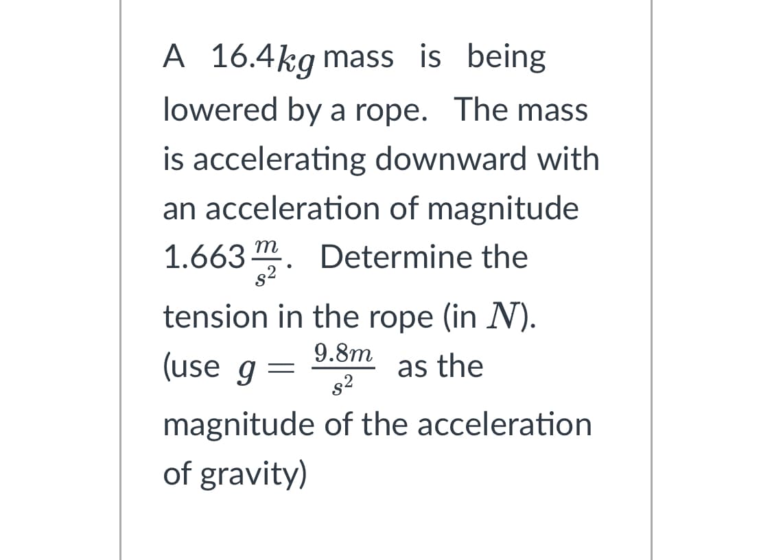A 16.4kg mass is being
lowered by a rope. The mass
is accelerating downward with
an acceleration of magnitude
1.663. Determine the
tension in the rope (in N).
9.8m
as the
s²
magnitude of the acceleration
of gravity)
(use g
=