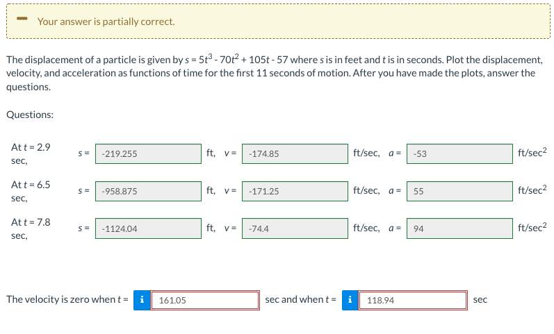 Your answer is partially correct.
The displacement of a particle is given by s = 5t3 - 70t2 + 105t - 57 where s is in feet and t is in seconds. Plot the displacement,
velocity, and acceleration as functions of time for the first 11 seconds of motion. After you have made the plots, answer the
questions.
Questions:
Att = 2.9
-219.255
ft, v=
-174.85
ft/sec, a =
-53
ft/sec2
sec,
Att = 6.5
-958.875
ft. v=
-171.25
ft/sec, a =
55
ft/sec2
sec,
Att = 7.8
ft, v=
ft/sec, a =
ft/sec2
S=
-1124.04
-74.4
94
sec,
The velocity is zero when t = i
161.05
sec and when t = i
118.94
sec
