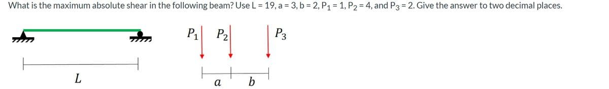 What is the maximum absolute shear in the following beam? Use L= 19, a = 3, b = 2, P1 = 1, P2 = 4, and P3 = 2. Give the answer to two decimal places.
P3
%3D
P1
P2
b
а
L
