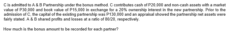 Cis admitted to A & B Partnership under the bonus method. C contributes cash of P20,000 and non-cash assets with a market
value of P30,000 and book value of P15,000 in exchange for a 20% ownership interest in the new partnership. Prior to the
admission of C, the capital of the existing partnership was P130,000 and an appraisal showed the partnership net assets were
fairly stated. A & B shared profits and losses at a ratio of 80/20, respectively.
How much is the bonus amount to be recorded for each partner?
