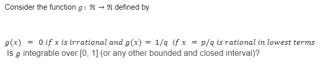 Consider the function g: RR defined by
g(x)
0 if x is irrational and g(x) = 1/q if x = p/q is rational in lowest terms
Is g integrable over [0, 1] (or any other bounded and closed interval)?
=