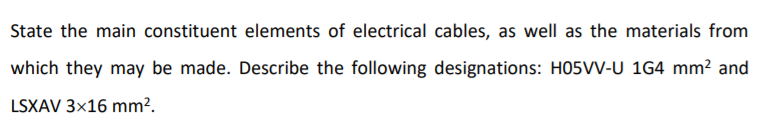 State the main constituent elements of electrical cables, as well as the materials from
which they may be made. Describe the following designations: H05VV-U 1G4 mm? and
LSXAV 3x16 mm?.
