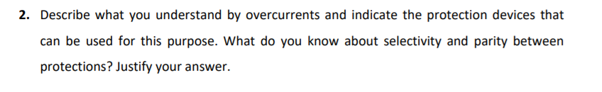 2. Describe what you understand by overcurrents and indicate the protection devices that
can be used for this purpose. What do you know about selectivity and parity between
protections? Justify your answer.
