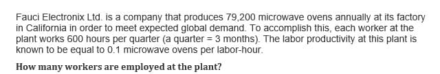 Fauci Electronix Ltd. is a company that produces 79,200 microwave ovens annually at its factory
in California in order to meet expected global demand. To accomplish this, each worker at the
plant works 600 hours per quarter (a quarter = 3 months). The labor productivity at this plant is
known to be equal to 0.1 microwave ovens per labor-hour.
How many workers are employed at the plant?
