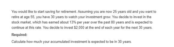 You would like to start saving for retirement. Assuming you are now 25 years old and you want to
retire at age 55, you have 30 years to watch your investment grow. You decide to invest in the
stock market, which has earned about 13% per year over the past 80 years and is expected to
continue at this rate. You decide to invest $2,000 at the end of each year for the next 30 years.
Required:
Calculate how much your accumulated investment is expected to be in 30 years.
