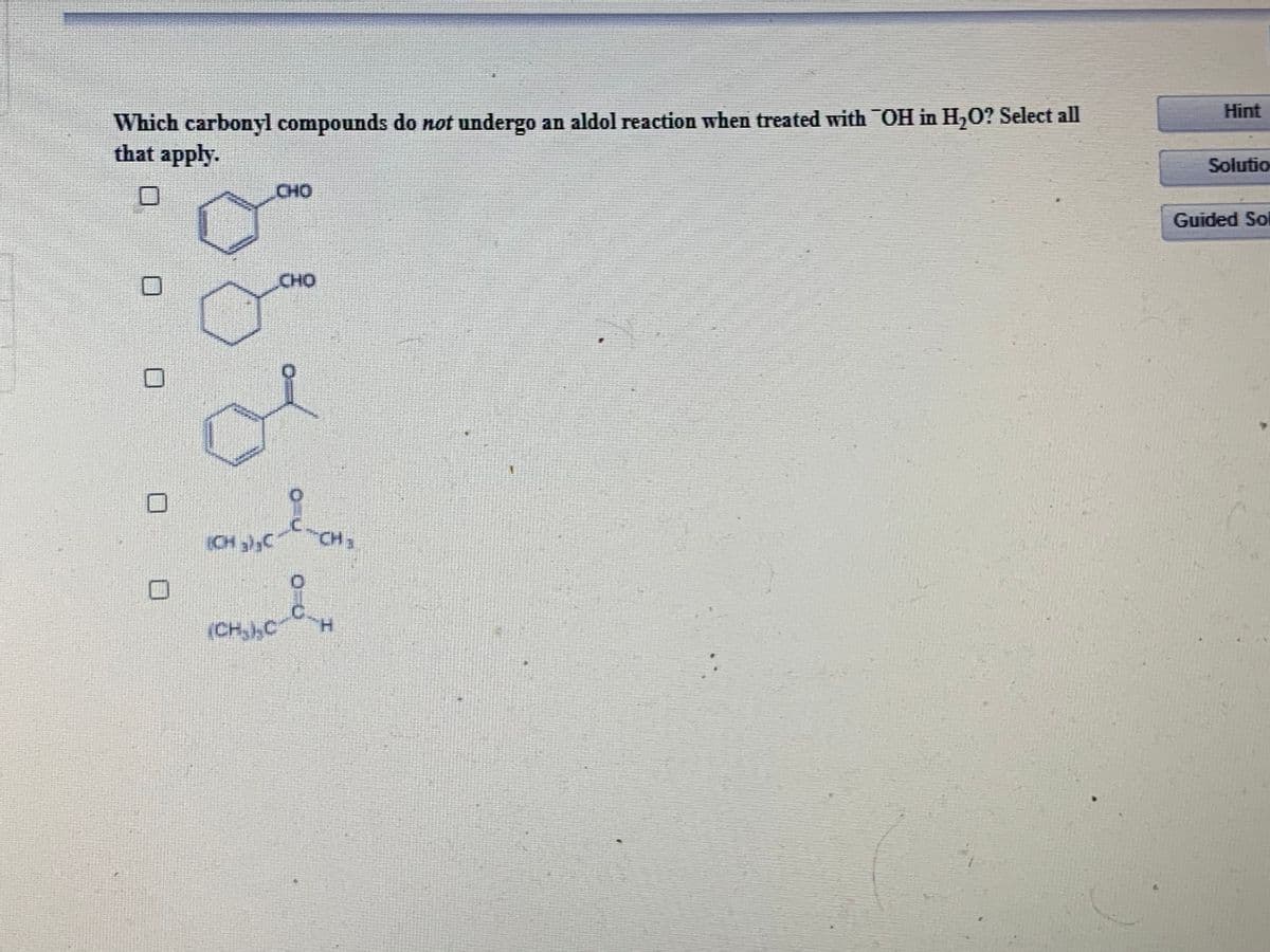 Hint
Which carbonyl compounds do not undergo an aldol reaction when treated with OH in H,0? Select all
that apply.
Solutio
CHO
Guided Sol
CHO
CH ),C
CH3
(CH,,C
H.
