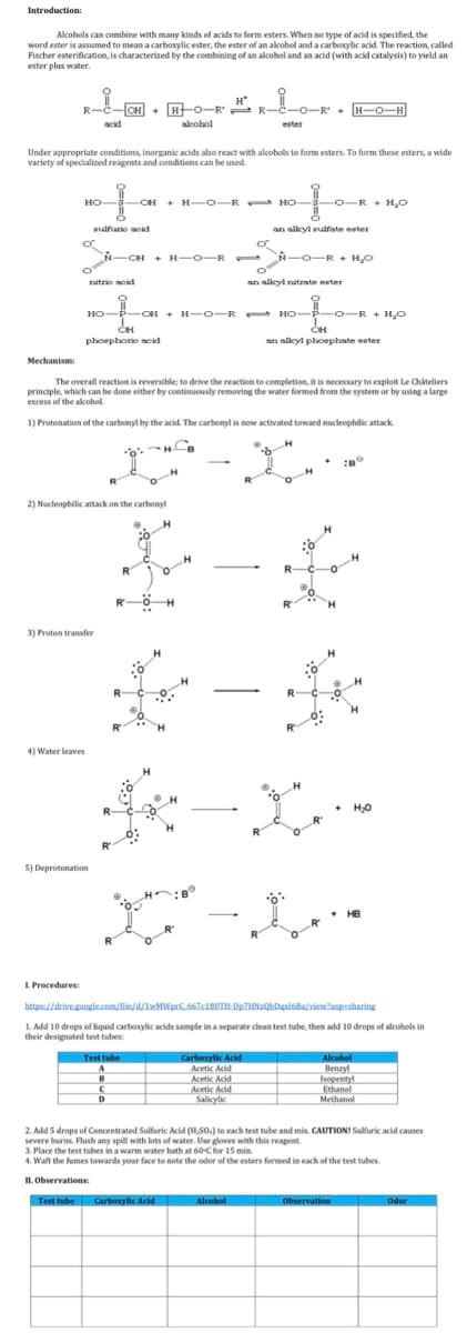 Introduction:
Alcohols can combine with many kinds of acids to form esters. When no type of acid is specified, the
word ester is assumed to mean a carboxylic ester, the ester of an alcohol and a carboxylic acid. The reaction, called
Fischer esterification, is characterized by the combining of an alcohol and an acid (with acid catalysis) to yield an
ester plus water.
Mechanism:
R-1-CH
HO-
Under appropriate conditions, inorganic acids also react with alcohols to form esters. To form these esters, a wide
variety of specialized reagents and conditions can be used.
O
acid
L Procedures:
4) Water leaves
3) Proton transfer
sulfuric acid
5) Deprotonation
[CH+ H-O-RR-C-O-R¹ + [H−O¬H]
N-CH+ H-O-R
2) Nucleophilic attack on the carbonyl
R
R
с
D
CH + H-O-R HO
Test tube
A
alcohol
nitrio noid
O
HO-P-OH + H-O-RHO-P-O-R + H₂O
CH
phosphoric acid
The overall reaction is reversible; to drive the reaction to completion, it is necessary to exploit Le Châteliers
principle, which can be done either by continuously removing the water formed from the system or by using a large
excess of the alcohol.
1) Protonation of the carbonyl by the acid. The carbonyl is now activated toward nucleophilic attack.
HB
H
O
H*
H
H
-
Test tube Carboxylic Acid
ester
o
t
an alkyl sulfate ester
Carboxylic Acid
Acetic Acid
Acetic Acid
Acetic Acid
Salicylic
-O-R+ H₂O
N-O-R+ H₂O
Alcohol
O
an alkyl nitrate ester
O
k-X-
OH
an alkyl phosphate ester
R-
https://drive.google.com/file/d/1wMWprC 667c180TH-Dp7HNzQbDqx16Ba/view?usp=sharing
1. Add 10 drops of liquid carboxylic acids sample in a separate clean test tube, then add 10 drops of alcohols in
their designated test tubes:
+ H₂O
HB
Alcohol
Akone
Benzyl
2. Add 5 drops of Concentrated Sulfuric Acid (H,SO.) to each test tube and mix. CAUTION! Sulfuric acid causes
severe burns. Flush any spill with lots of water. Use gloves with this reagent.
Isopentyl
Ethanol
Methanol
3. Place the test tubes in a warm water bath at 60-C for 15 min.
4. Waft the fumes towards your face to note the odor of the esters formed in each of the test tubes.
II. Observations:
Observation
Odor