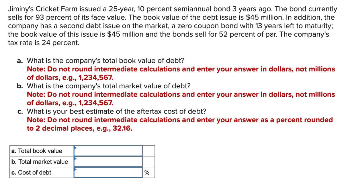 Jiminy's Cricket Farm issued a 25-year, 10 percent semiannual bond 3 years ago. The bond currently
sells for 93 percent of its face value. The book value of the debt issue is $45 million. In addition, the
company has a second debt issue on the market, a zero coupon bond with 13 years left to maturity;
the book value of this issue is $45 million and the bonds sell for 52 percent of par. The company's
tax rate is 24 percent.
a. What is the company's total book value of debt?
Note: Do not round intermediate calculations and enter your answer in dollars, not millions
of dollars, e.g., 1,234,567.
b. What is the company's total market value of debt?
Note: Do not round intermediate calculations and enter your answer in dollars, not millions
of dollars, e.g., 1,234,567.
c. What is your best estimate of the aftertax cost of debt?
Note: Do not round intermediate calculations and enter your answer as a percent rounded
to 2 decimal places, e.g., 32.16.
a. Total book value
b. Total market value
c. Cost of debt
%