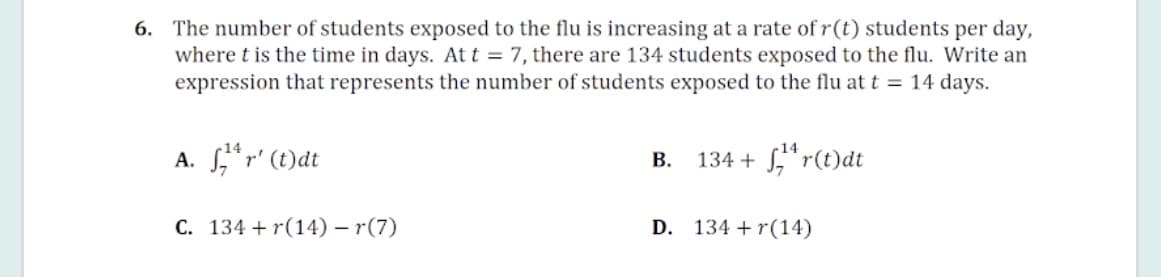 6. The number of students exposed to the flu is increasing at a rate of r(t) students per day,
where t is the time in days. At t = 7, there are 134 students exposed to the flu. Write an
expression that represents the number of students exposed to the flu at t = 14 days.
A. ,*r' (t)dt
В.
134 + S,"r(t)dt
C. 134 + r(14) – r(7)
D. 134 + r(14)
