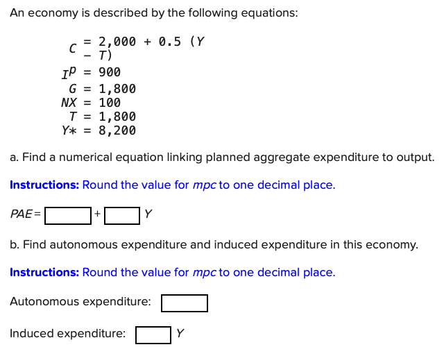 An economy is described by the following equations:
= 2,000 + 0.5 (Y
- T)
= 900
IP
G = 1,800
NX = 100
T
1,800
8,200
Y* =
a. Find a numerical equation linking planned aggregate expenditure to output.
Instructions: Round the value for mpc to one decimal place.
PAE=
Y
b. Find autonomous expenditure and induced expenditure in this economy.
Instructions: Round the value for mpc to one decimal place.
Autonomous expenditure:
Induced expenditure:
Y
