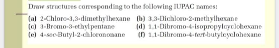 Draw structures corresponding to the following IUPAC names:
(a) 2-Chloro-3,3-dimethylhexane (b) 3,3-Dichloro-2-methylhexane
(c) 3-Bromo-3-ethylpentane
(e) 4-sec-Butyl-2-chlorononane
(d) 1,1-Dibromo-4-isopropylcyclohexane
() 1,1-Dibromo-4-tert-butylcyclohexane
