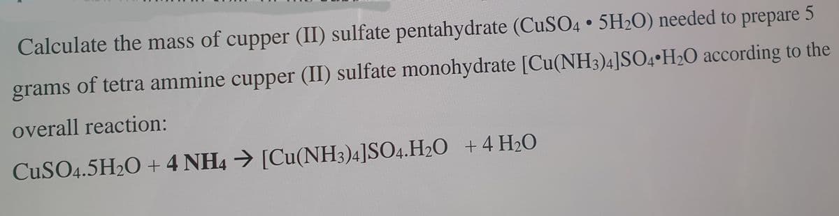 Calculate the mass of cupper (II) sulfate pentahydrate (CUSO4 • 5H2O) needed to prepare 5
grams of tetra ammine cupper (II) sulfate monohydrate [Cu(NH3)4]SO4•H2O according to the
overall reaction:
CUSO4.5H2O + 4 NH4 [Cu(NH3)4]SO4.H2O +4 H20
