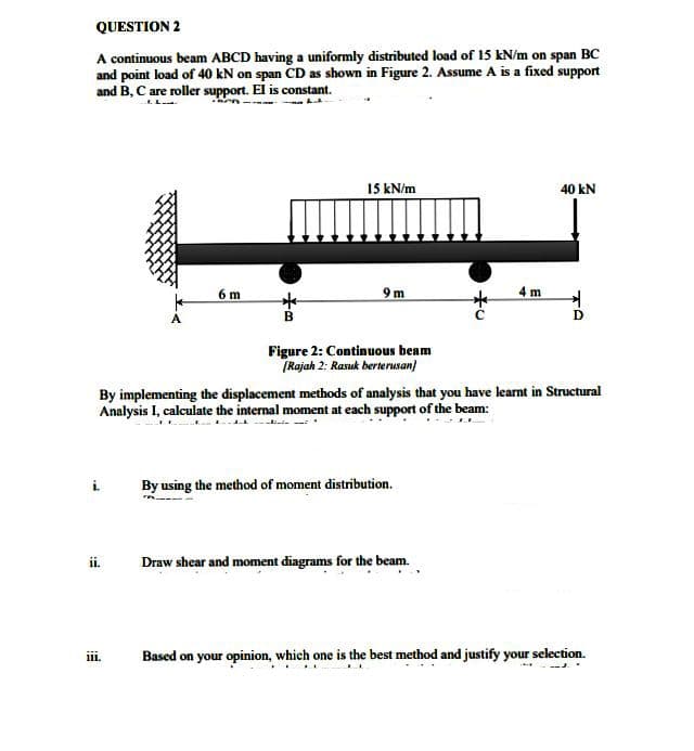 QUESTION 2
A continuous beam ABCD having a uniformly distributed load of 15 kN/m on span BC
and point load of 40 kN on span CD as shown in Figure 2. Assume A is a fixed support
and B, C are roller support. El is constant.
15 kN/m
40 kN
6 m
9m
B
D
Figure 2: Continuous beam
[Rajah 2: Rasuk berterusan)
By implementing the displacement methods of analysis that you have learnt in Structural
Analysis I, calculate the internal moment at each support of the beam:
By using the method of moment distribution.
Draw shear and moment diagrams for the beam.
Based on your opinion, which one is the best method and justify your selection.
ii.
***
111.
4 m