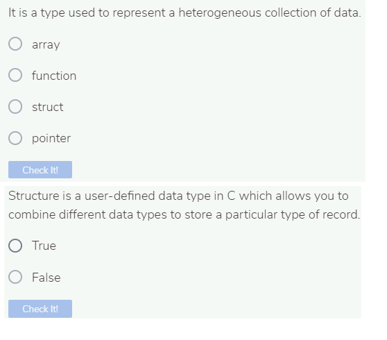 It is a type used to represent a heterogeneous collection of data.
array
O function
struct
pointer
Check It!
Structure is a user-defined data type in C which allows you to
combine different data types to store a particular type of record.
O True
False
Check It!
