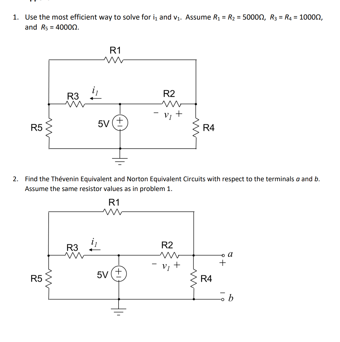 1. Use the most efficient way to solve for i₁ and v₁. Assume R₁ = R₂ = 50000, R3 = R4 = 10000,
and R540000.
R5
m
R5
R3
www
R3
R1
5V +
2. Find the Thévenin Equivalent and Norton Equivalent Circuits with respect to the terminals a and b.
Assume the same resistor values as in problem 1.
R1
m
5V
R2
m
- v₁ +
R2
m
- v₁ +
R4
ww
R4
。 a
+
ob