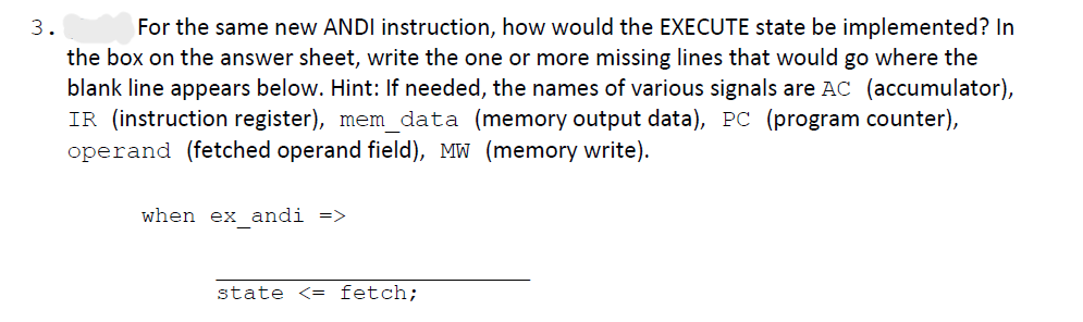 3.
For the same new ANDI instruction, how would the EXECUTE state be implemented? In
the box on the answer sheet, write the one or more missing lines that would go where the
blank line appears below. Hint: If needed, the names of various signals are AC (accumulator),
IR (instruction register), mem_data (memory output data), PC (program counter),
operand (fetched operand field), MW (memory write).
when ex_andi =>
state <= fetch;