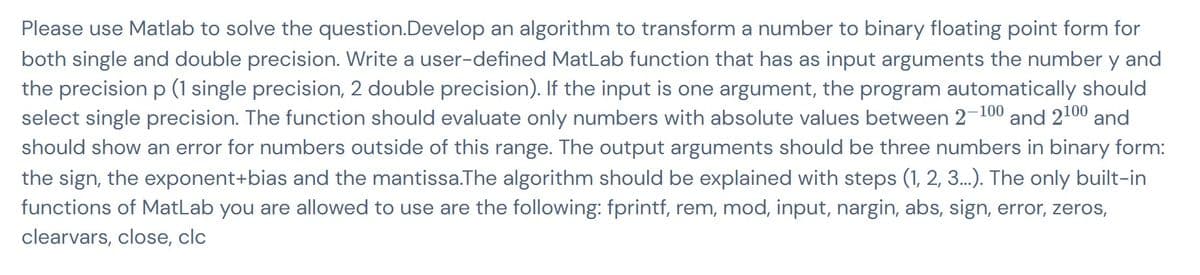 Please use Matlab to solve the question.Develop an algorithm to transform a number to binary floating point form for
both single and double precision. Write a user-defined MatLab function that has as input arguments the number y and
the precision p (1 single precision, 2 double precision). If the input is one argument, the program automatically should
select single precision. The function should evaluate only numbers with absolute values between 2-100 and 2100 and
should show an error for numbers outside of this range. The output arguments should be three numbers in binary form:
the sign, the exponent+bias and the mantissa.The algorithm should be explained with steps (1, 2, 3...). The only built-in
functions of MatLab you are allowed to use are the following: fprintf, rem, mod, input, nargin, abs, sign, error, zeros,
clearvars, close, clc