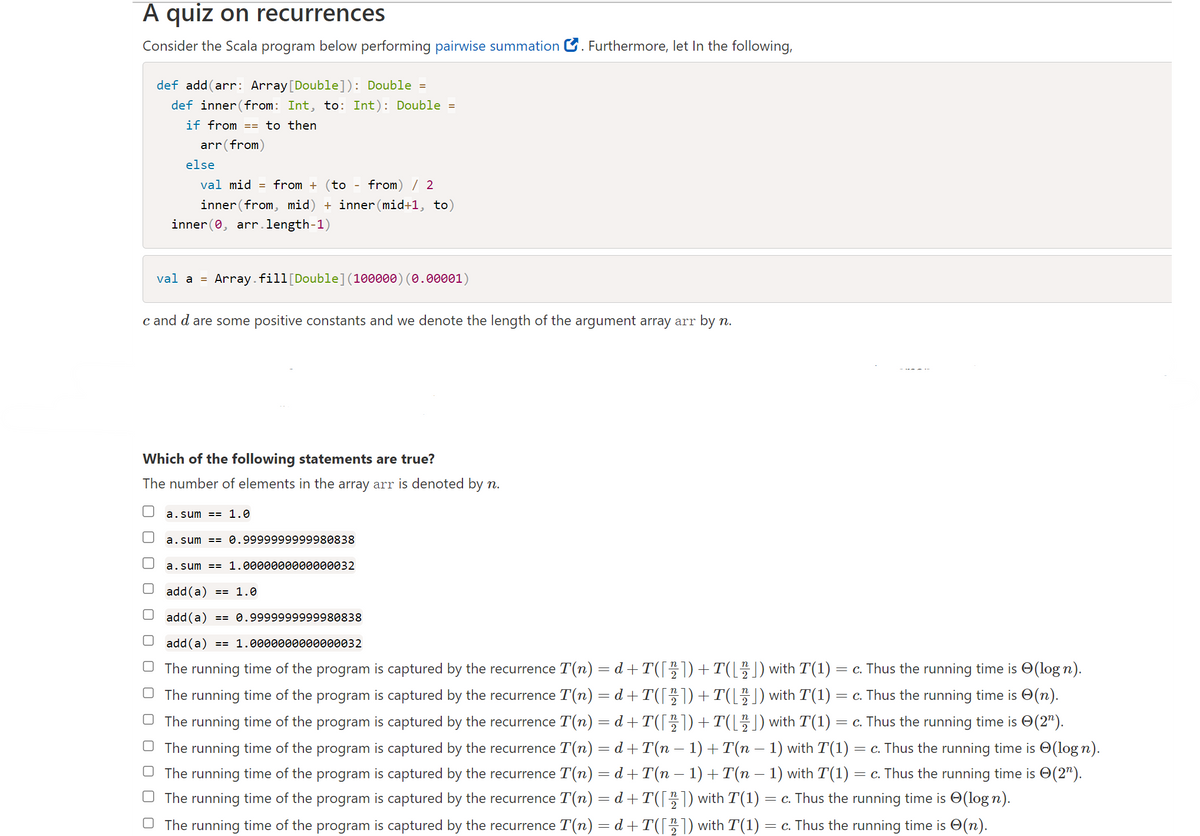 A quiz on recurrences
Consider the Scala program below performing pairwise summation. Furthermore, let In the following,
def add(arr: Array [Double]): Double =
def inner (from: Int, to: Int): Double =
if from == to then
arr (from)
else
val mid from + (to from) / 2
inner from, mid) + inner (mid+1, to)
inner(0, arr.length-1)
val a =
Array.fill [Double] (100000) (0.00001)
c and d are some positive constants and we denote the length of the argument array arr by n.
Which of the following statements are true?
The number of elements in the array arr is denoted by n.
a.sum = 1.0
a.sum == 0.9999999999980838
a.sum == 1.0000000000000032
add(a) == 1.0
add (a) == 0.9999999999980838
add (a) == 1.0000000000000032
(log n).
(n).
The running time of the program is captured by the recurrence T(n) = d+T([22])+T([2]) with T(1) = c. Thus the running time is
The running time of the program is captured by the recurrence T(n) = d+T([22]) +T([ 2 ]) with T(1) = c. Thus the running time is
The running time of the program is captured by the recurrence T(n) = d+T([ 22 ]) + T([ 22 ]) with T(1) = c. Thus the running time is 0(2¹).
The running time of the program is captured by the recurrence T(n) = d+T(n − 1) + T(n − 1) with T(1) : = c. Thus the running time is (log n).
The running time of the program is captured by the recurrence T(n) = d+T(n − 1) + T(n − 1) with T(1) = c. Thus the running time is 0(2¹).
The running time of the program is captured by the recurrence T(n) = d+T([2]) with T(1) = c. Thus the running time is (log n).
The running time of the program is captured by the recurrence T(n) = d+T([22]) with T(1) = c. Thus the running time is
(n).