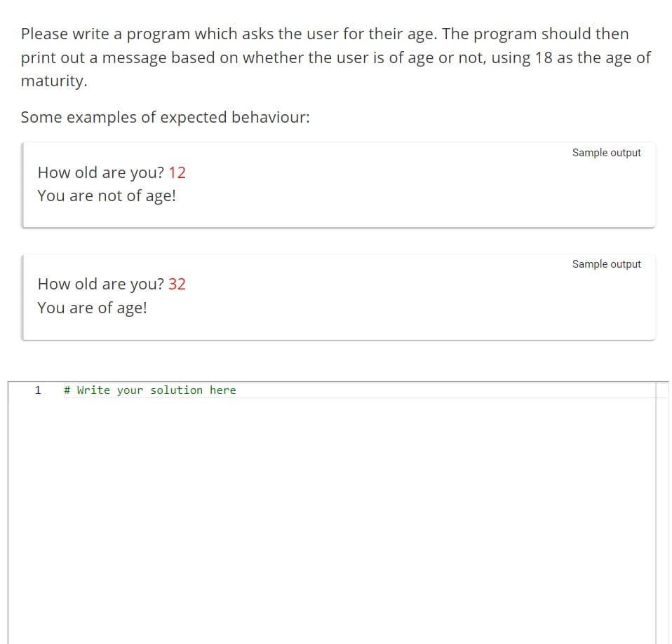 Please write a program which asks the user for their age. The program should then
print out a message based on whether the user is of age or not, using 18 as the age of
maturity.
Some examples of expected behaviour:
How old are you? 12
You are not of age!
How old are you? 32
You are of age!
1
# Write your solution here
Sample output
Sample output