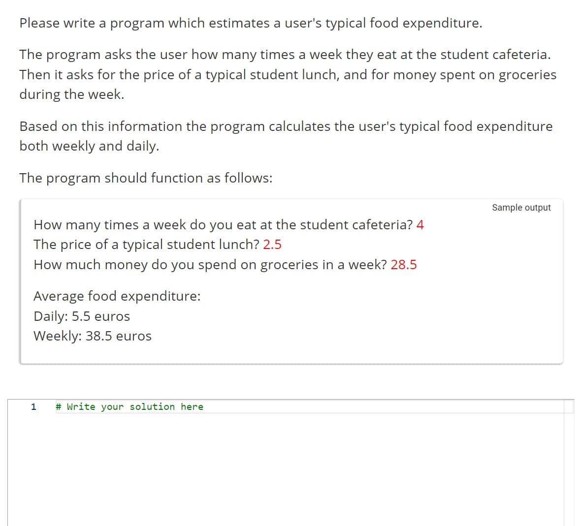 Please write a program which estimates a user's typical food expenditure.
The program asks the user how many times a week they eat at the student cafeteria.
Then it asks for the price of a typical student lunch, and for money spent on groceries
during the week.
Based on this information the program calculates the user's typical food expenditure
both weekly and daily.
The program should function as follows:
How many times a week do you eat at the student cafeteria? 4
The price of a typical student lunch? 2.5
How much money do you spend on groceries in a week? 28.5
Average food expenditure:
Daily: 5.5 euros
Weekly: 38.5 euros
1
# Write your solution here
Sample output
